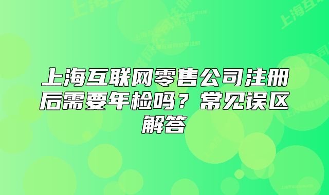 上?；ヂ?lián)網(wǎng)零售公司注冊(cè)后需要年檢嗎？常見誤區(qū)解答