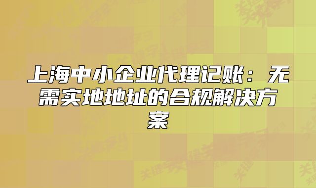 上海中小企業(yè)代理記賬：無需實地地址的合規(guī)解決方案