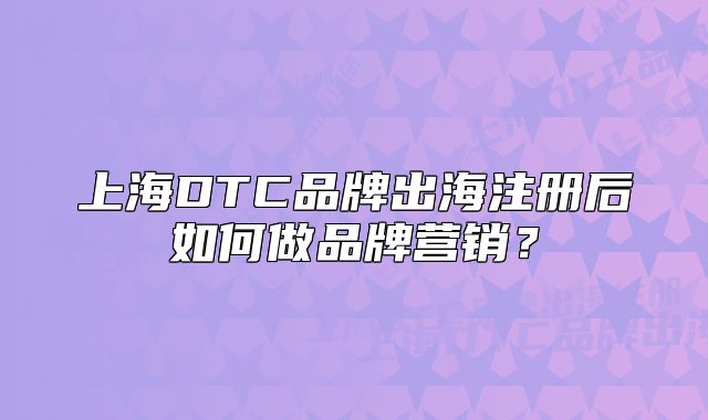 上海DTC品牌出海注冊(cè)后如何做品牌營(yíng)銷？
