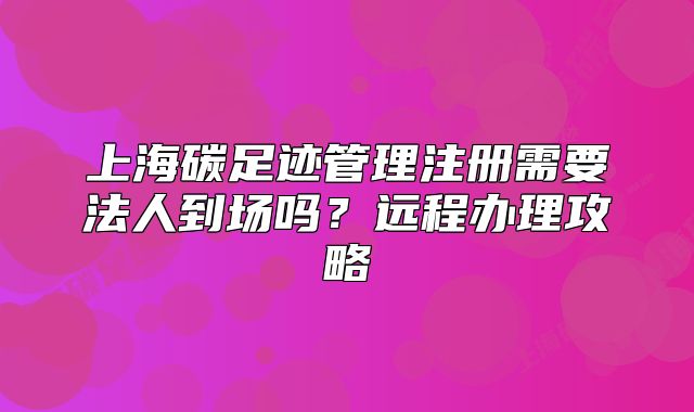 上海碳足跡管理注冊需要法人到場嗎？遠(yuǎn)程辦理攻略
