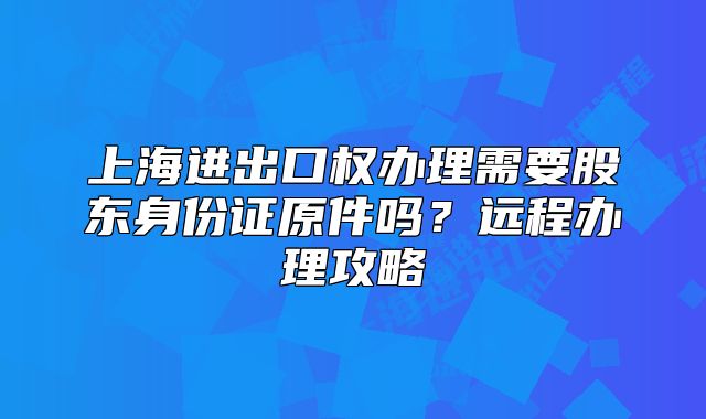 上海進出口權(quán)辦理需要股東身份證原件嗎？遠程辦理攻略