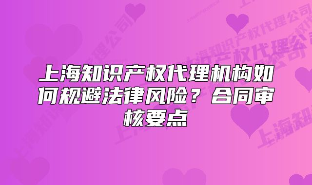上海知識產權代理機構如何規(guī)避法律風險？合同審核要點