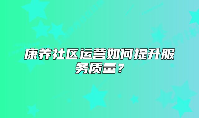 康養(yǎng)社區(qū)運(yùn)營如何提升服務(wù)質(zhì)量？