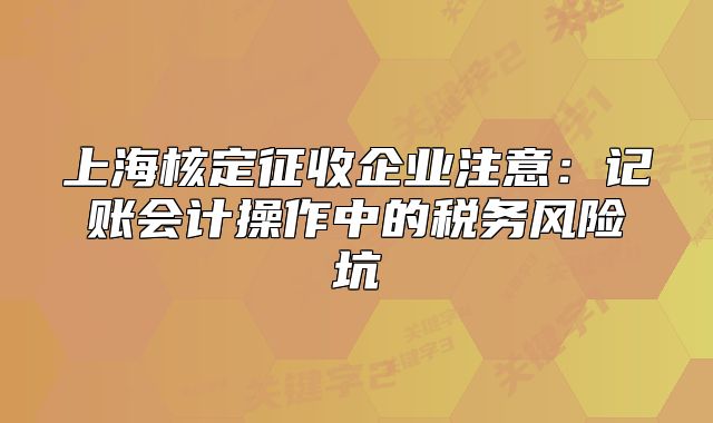 上海核定征收企業(yè)注意：記賬會(huì)計(jì)操作中的稅務(wù)風(fēng)險(xiǎn)坑