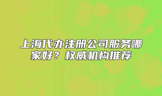 上海代辦注冊公司服務(wù)哪家好？權(quán)威機(jī)構(gòu)推薦