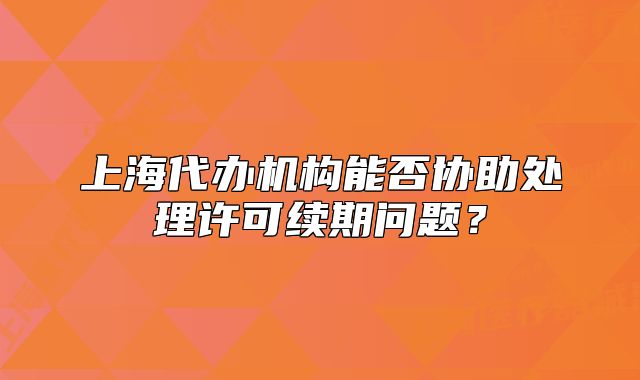 上海代辦機構(gòu)能否協(xié)助處理許可續(xù)期問題？