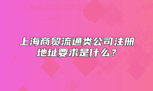 上海商貿(mào)流通類公司注冊(cè)地址要求是什么？