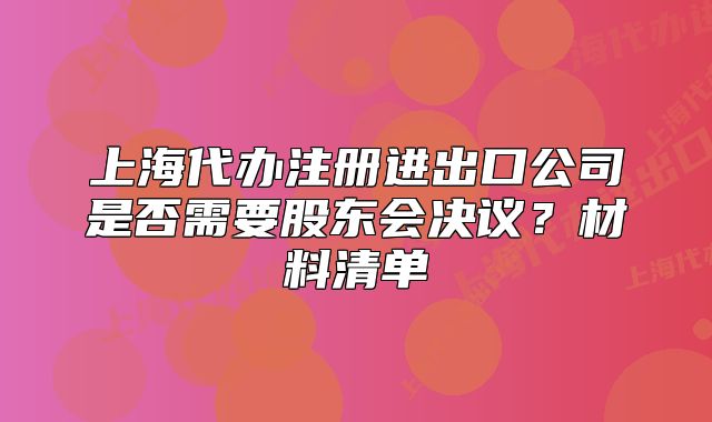 上海代辦注冊(cè)進(jìn)出口公司是否需要股東會(huì)決議？材料清單