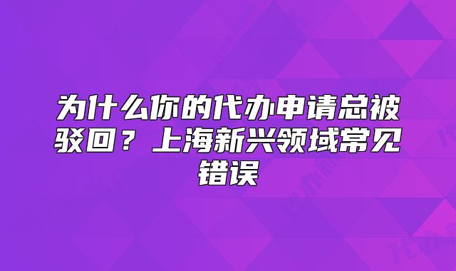 為什么你的代辦申請總被駁回？上海新興領(lǐng)域常見錯誤