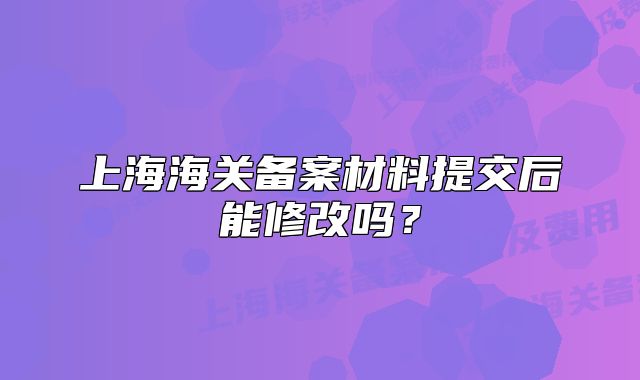 上海海關(guān)備案材料提交后能修改嗎？