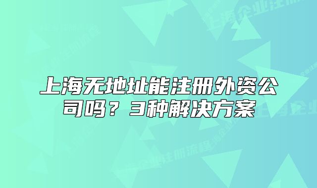 上海無地址能注冊外資公司嗎？3種解決方案