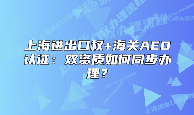 上海進(jìn)出口權(quán)+海關(guān)AEO認(rèn)證：雙資質(zhì)如何同步辦理？