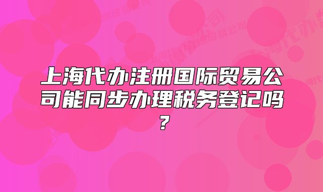 上海代辦注冊國際貿(mào)易公司能同步辦理稅務(wù)登記嗎？