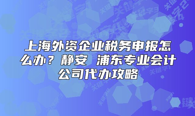 上海外資企業(yè)稅務(wù)申報(bào)怎么辦？靜安 浦東專業(yè)會(huì)計(jì)公司代辦攻略