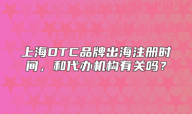 上海DTC品牌出海注冊時間，和代辦機構有關嗎？