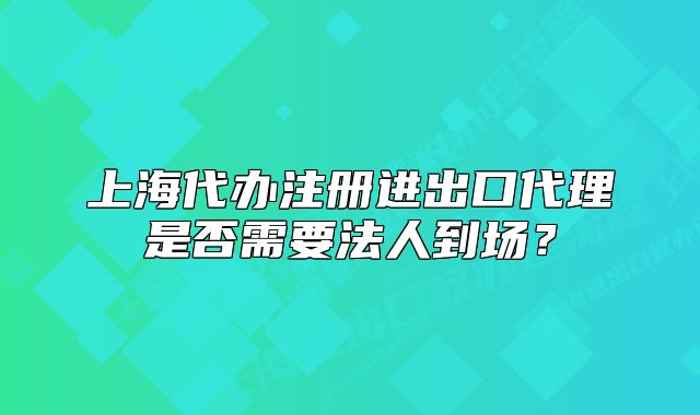 上海代辦注冊進(jìn)出口代理是否需要法人到場？