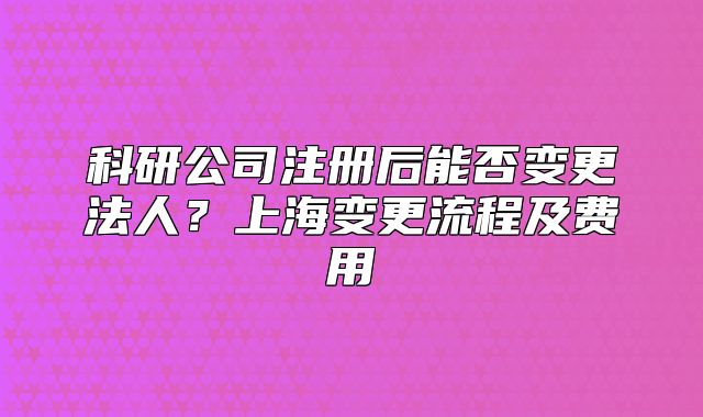 科研公司注冊(cè)后能否變更法人？上海變更流程及費(fèi)用