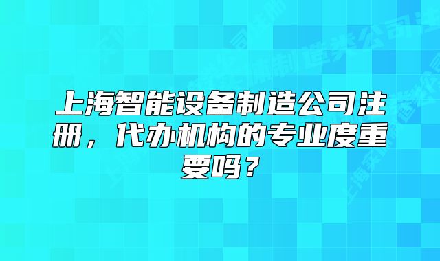 上海智能設(shè)備制造公司注冊，代辦機(jī)構(gòu)的專業(yè)度重要嗎？
