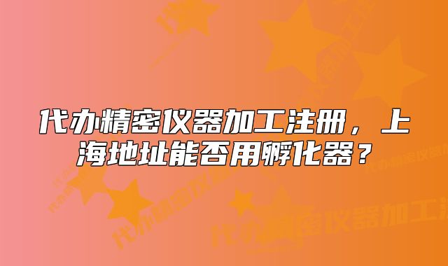 代辦精密儀器加工注冊，上海地址能否用孵化器？