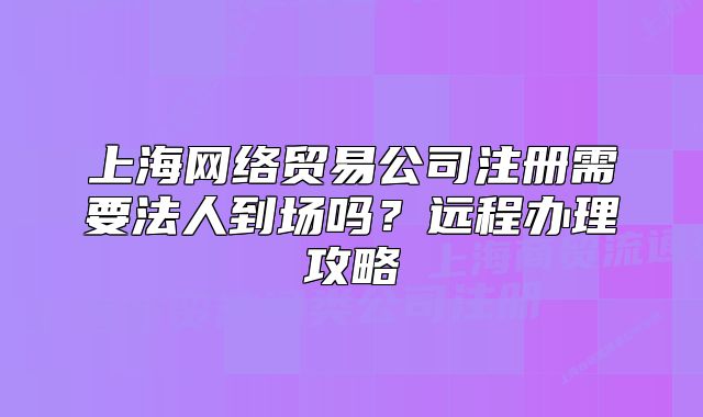上海網(wǎng)絡(luò)貿(mào)易公司注冊(cè)需要法人到場(chǎng)嗎？遠(yuǎn)程辦理攻略