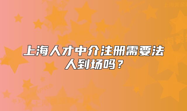 上海人才中介注冊需要法人到場嗎？