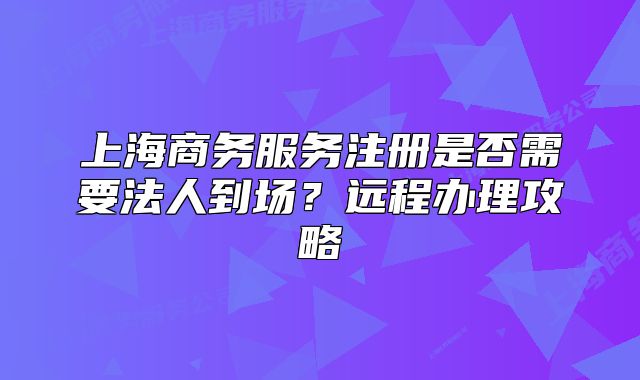 上海商務(wù)服務(wù)注冊是否需要法人到場？遠程辦理攻略