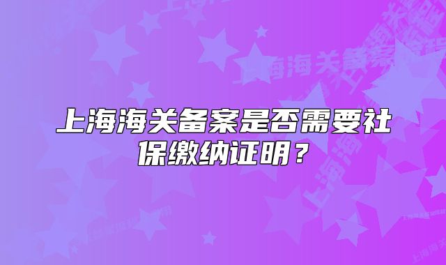 上海海關(guān)備案是否需要社保繳納證明？