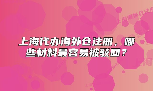 上海代辦海外倉(cāng)注冊(cè)，哪些材料最容易被駁回？