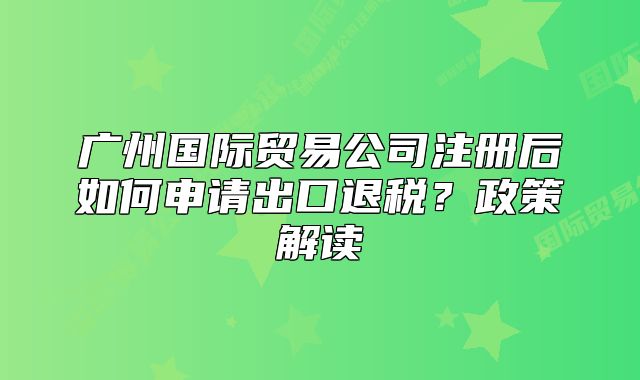 廣州國際貿(mào)易公司注冊(cè)后如何申請(qǐng)出口退稅？政策解讀