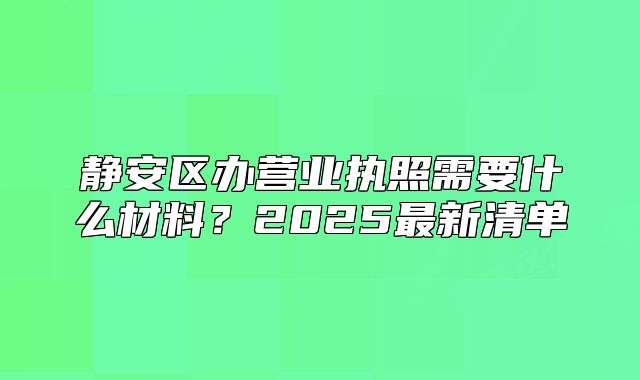 靜安區(qū)辦營業(yè)執(zhí)照需要什么材料？2025最新清單