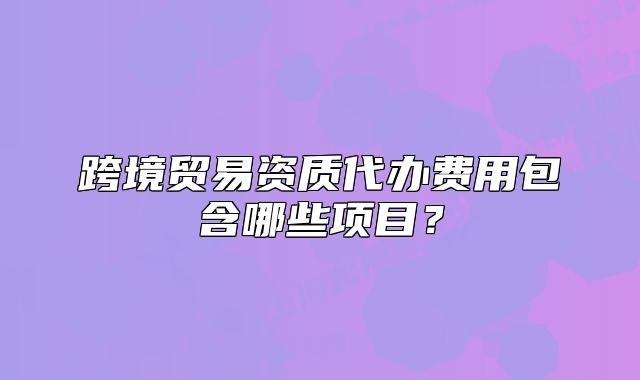 跨境貿(mào)易資質(zhì)代辦費(fèi)用包含哪些項(xiàng)目？