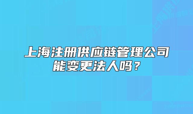 上海注冊(cè)供應(yīng)鏈管理公司能變更法人嗎？