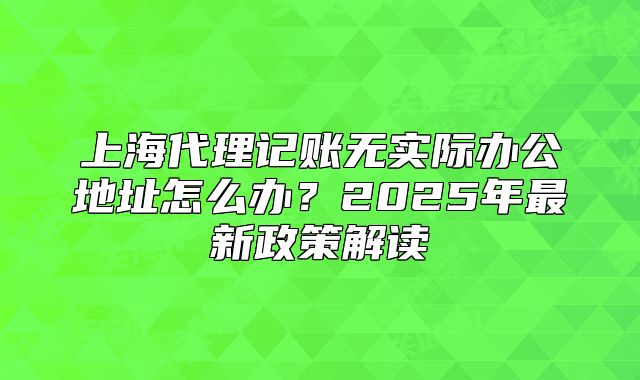 上海代理記賬無(wú)實(shí)際辦公地址怎么辦？2025年最新政策解讀