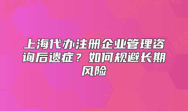 上海代辦注冊企業(yè)管理咨詢后遺癥？如何規(guī)避長期風險