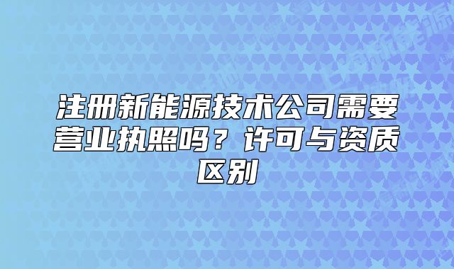 注冊新能源技術(shù)公司需要營業(yè)執(zhí)照嗎？許可與資質(zhì)區(qū)別
