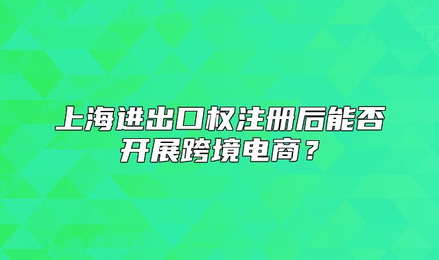 上海進(jìn)出口權(quán)注冊(cè)后能否開展跨境電商？