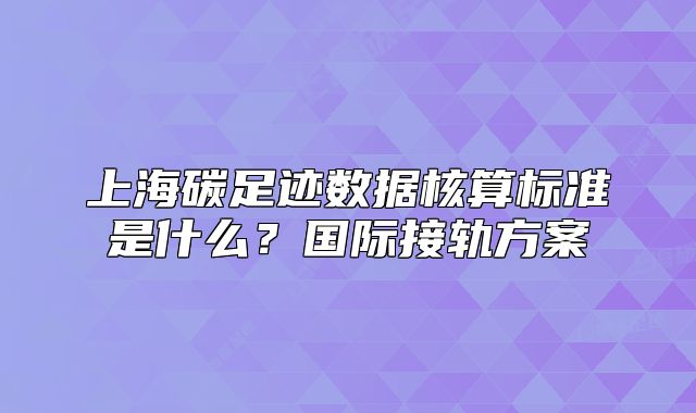 上海碳足跡數(shù)據(jù)核算標(biāo)準(zhǔn)是什么？國(guó)際接軌方案