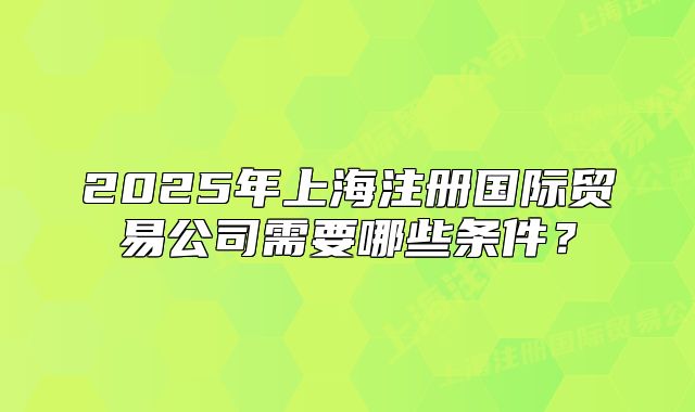 2025年上海注冊(cè)國(guó)際貿(mào)易公司需要哪些條件？