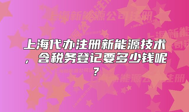 上海代辦注冊(cè)新能源技術(shù)，含稅務(wù)登記要多少錢呢？