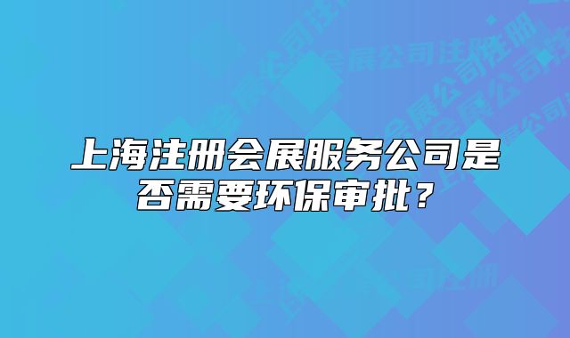 上海注冊會展服務(wù)公司是否需要環(huán)保審批？