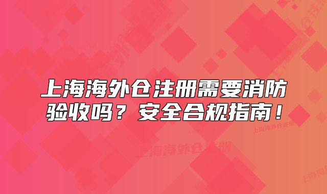 上海海外倉(cāng)注冊(cè)需要消防驗(yàn)收嗎？安全合規(guī)指南！