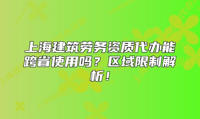 上海建筑勞務(wù)資質(zhì)代辦能跨省使用嗎？區(qū)域限制解析！