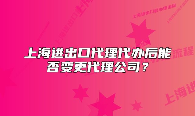 上海進出口代理代辦后能否變更代理公司？