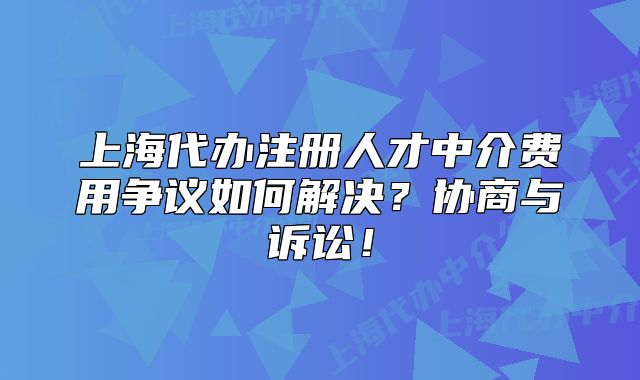 上海代辦注冊(cè)人才中介費(fèi)用爭(zhēng)議如何解決？協(xié)商與訴訟！