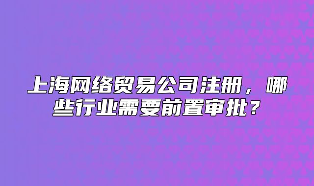 上海網(wǎng)絡(luò)貿(mào)易公司注冊(cè)，哪些行業(yè)需要前置審批？