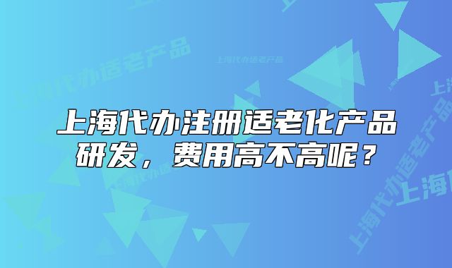 上海代辦注冊適老化產(chǎn)品研發(fā)，費用高不高呢？