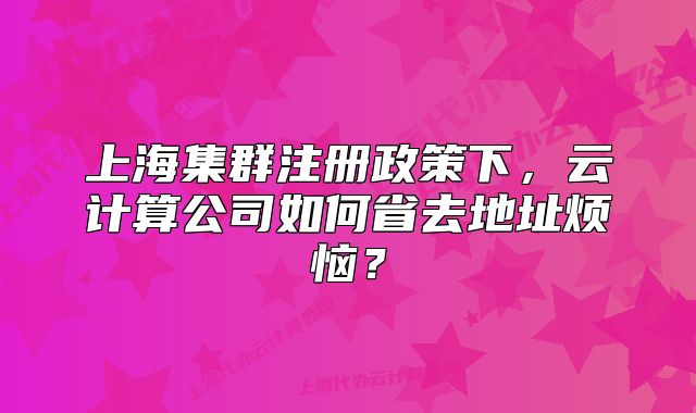 上海集群注冊政策下，云計算公司如何省去地址煩惱？
