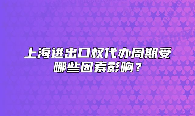 上海進(jìn)出口權(quán)代辦周期受哪些因素影響？