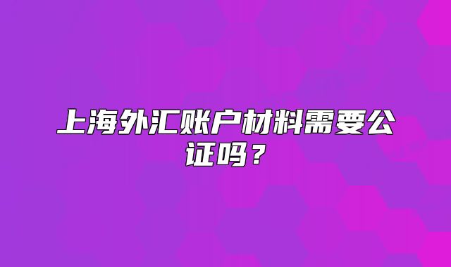 上海外匯賬戶材料需要公證嗎？