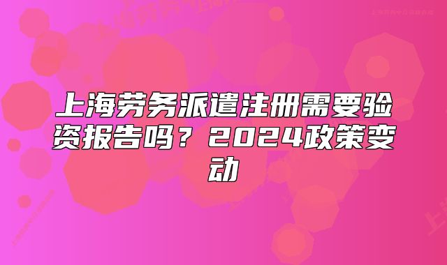 上海勞務(wù)派遣注冊需要驗(yàn)資報(bào)告嗎？2024政策變動(dòng)